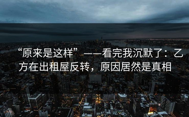 “原来是这样”——看完我沉默了：乙方在出租屋反转，原因居然是真相