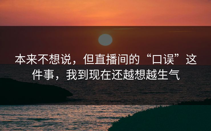 本来不想说，但直播间的“口误”这件事，我到现在还越想越生气