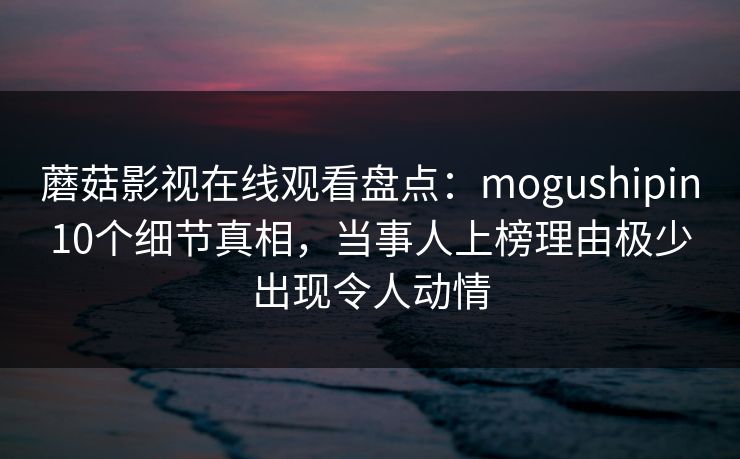 蘑菇影视在线观看盘点：mogushipin10个细节真相，当事人上榜理由极少出现令人动情