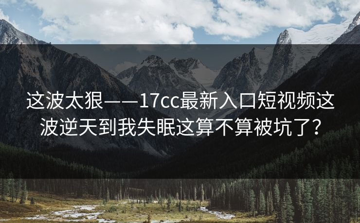 这波太狠——17cc最新入口短视频这波逆天到我失眠这算不算被坑了?