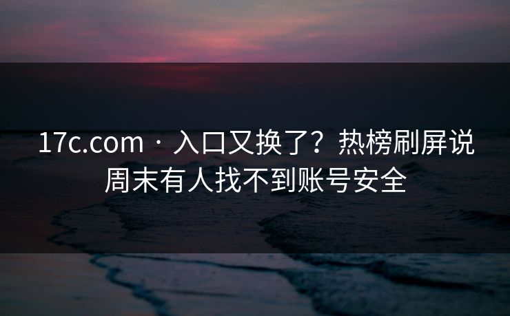 17c.com · 入口又换了?热榜刷屏说周末有人找不到账号安全