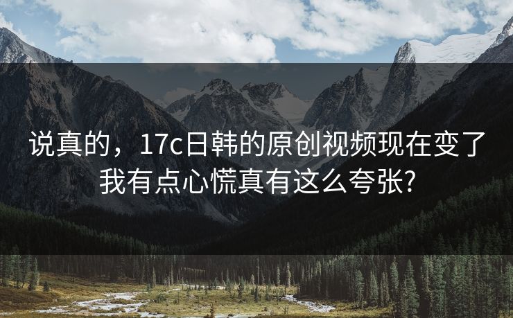说真的,17c日韩的原创视频现在变了我有点心慌真有这么夸张?