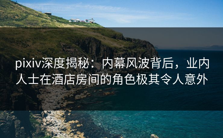 pixiv深度揭秘:内幕风波背后,业内人士在酒店房间的角色极其令人意外