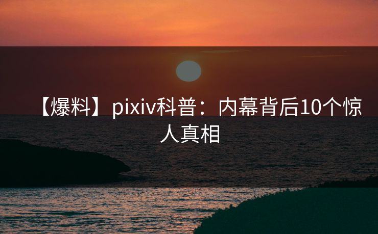 【爆料】pixiv科普:内幕背后10个惊人真相