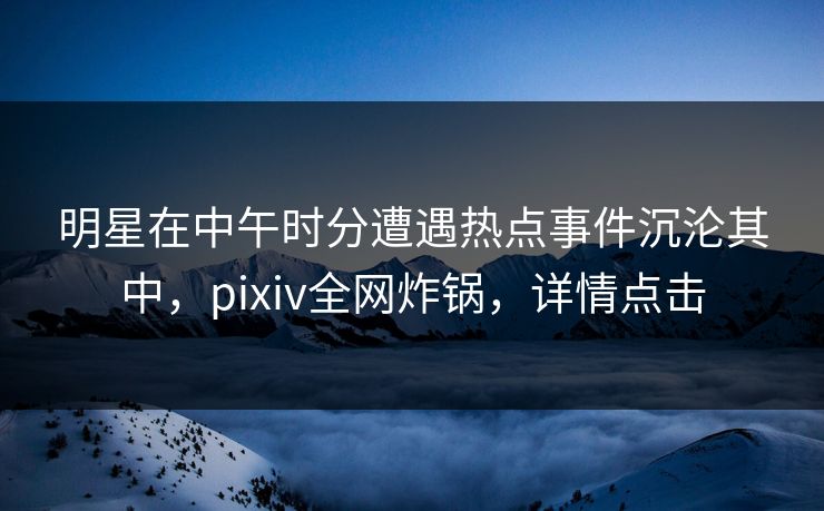 明星在中午时分遭遇热点事件沉沦其中,pixiv全网炸锅,详情点击
