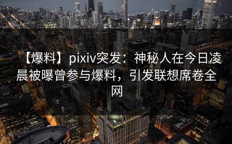 【爆料】pixiv突发：神秘人在今日凌晨被曝曾参与爆料，引发联想席卷全网