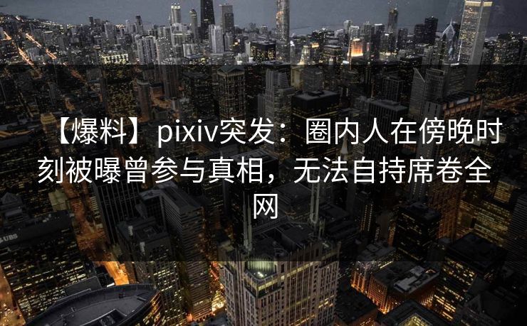 【爆料】pixiv突发:圈内人在傍晚时刻被曝曾参与真相,无法自持席卷全网