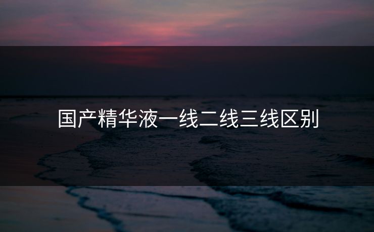 国产精华液一线二线三线区别 国产精华液一线二线三线区别
