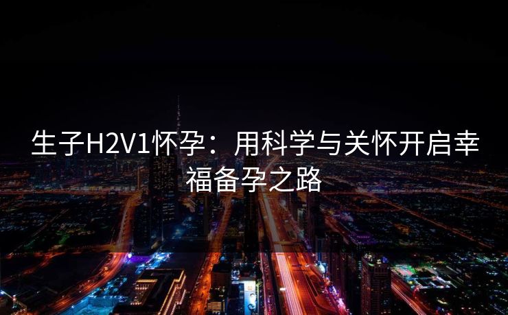 生子H2V1怀孕:用科学与关怀开启幸福备孕之路 生子H2V1怀孕:用科学与关怀开启幸福备孕之路