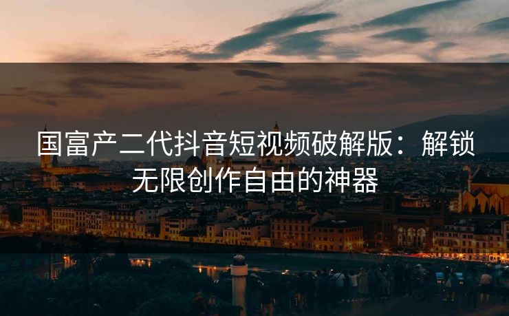 国富产二代抖音短视频破解版：解锁无限创作自由的神器