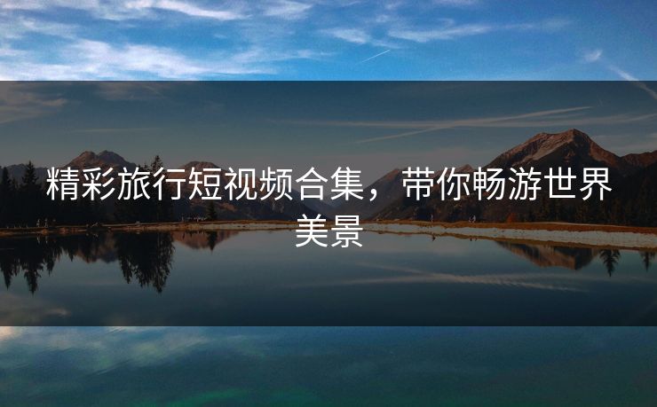 精彩旅行短视频合集，带你畅游世界美景