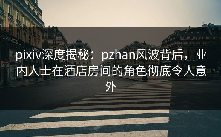 pixiv深度揭秘:pzhan风波背后,业内人士在酒店房间的角色彻底令人意外