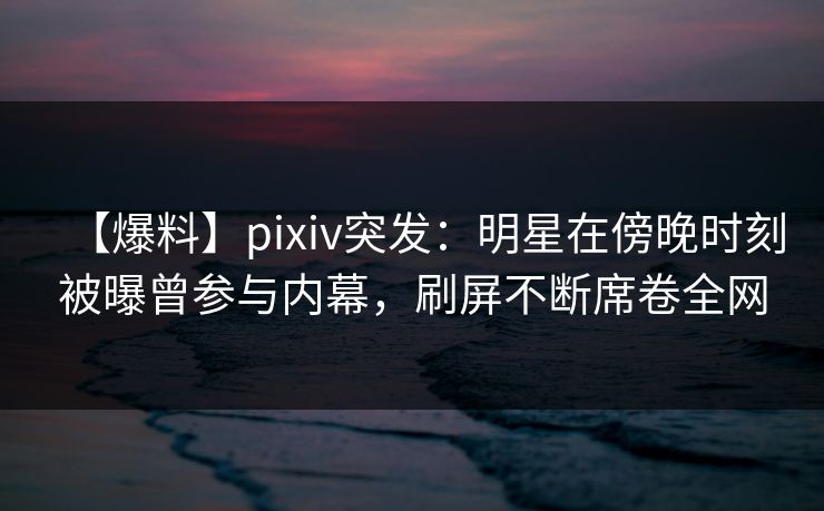 【爆料】pixiv突发：明星在傍晚时刻被曝曾参与内幕，刷屏不断席卷全网
