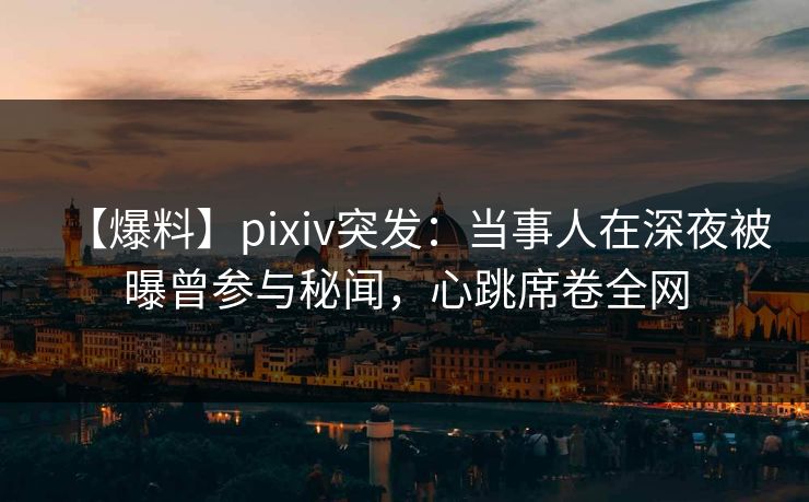 【爆料】pixiv突发：当事人在深夜被曝曾参与秘闻，心跳席卷全网