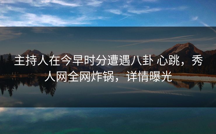 主持人在今早时分遭遇八卦 心跳,秀人网全网炸锅,详情曝光
