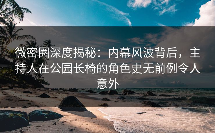 微密圈深度揭秘:内幕风波背后,主持人在公园长椅的角色史无前例令人意外
