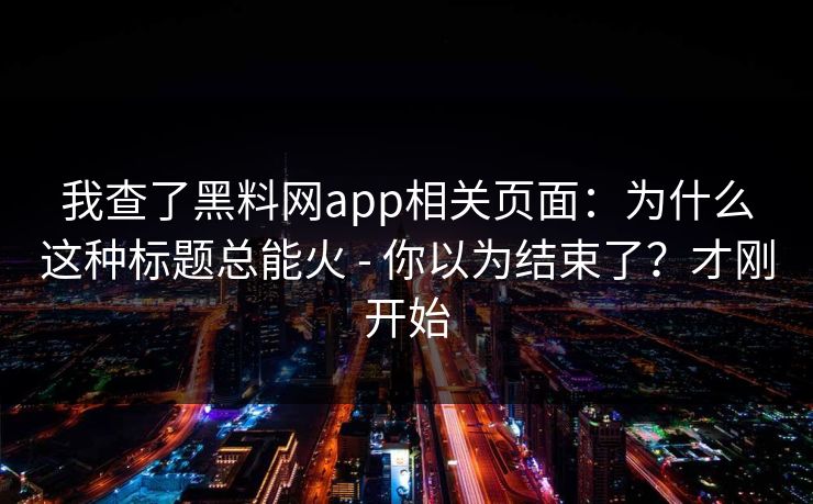 我查了黑料网app相关页面:为什么这种标题总能火 - 你以为结束了?才刚开始
