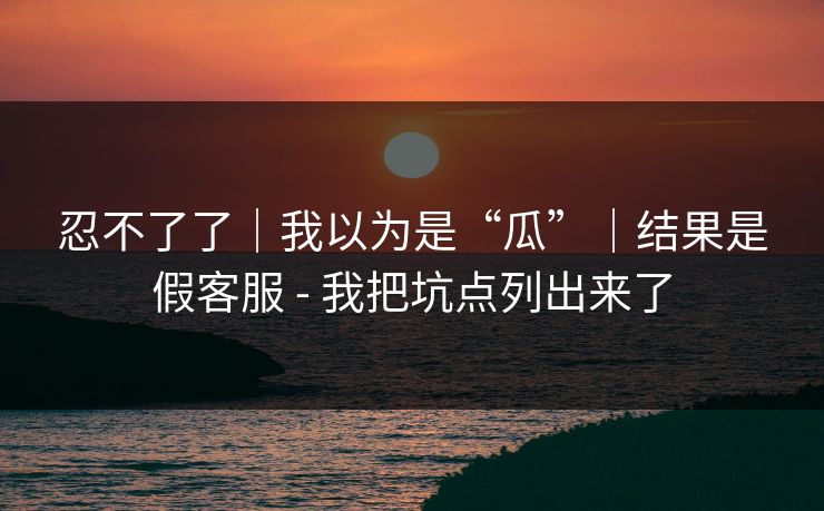 忍不了了｜我以为是“瓜”｜结果是假客服 - 我把坑点列出来了