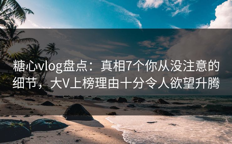 糖心vlog盘点：真相7个你从没注意的细节，大V上榜理由十分令人欲望升腾