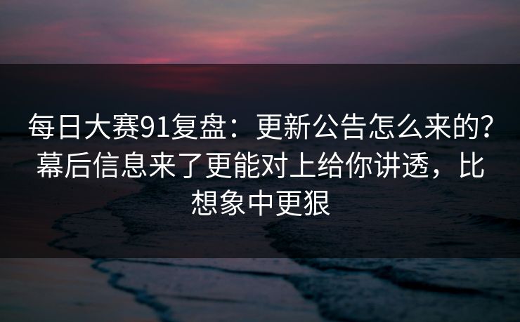 每日大赛91复盘：更新公告怎么来的？幕后信息来了更能对上给你讲透，比想象中更狠