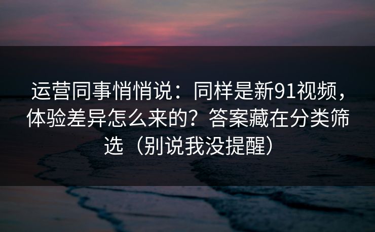 运营同事悄悄说：同样是新91视频，体验差异怎么来的？答案藏在分类筛选（别说我没提醒）