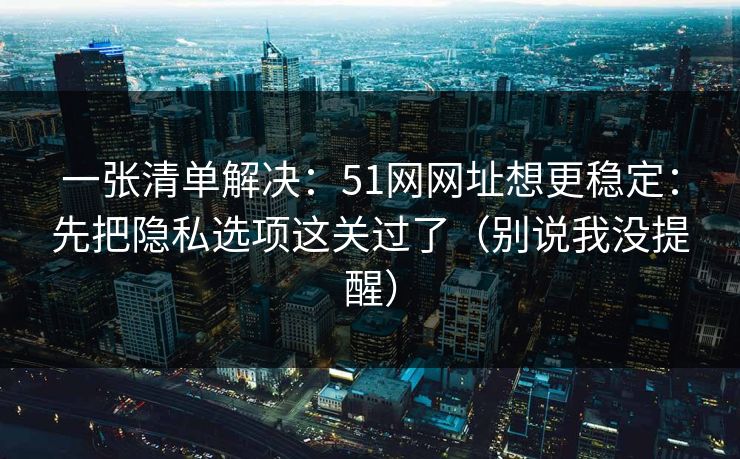一张清单解决：51网网址想更稳定：先把隐私选项这关过了（别说我没提醒）