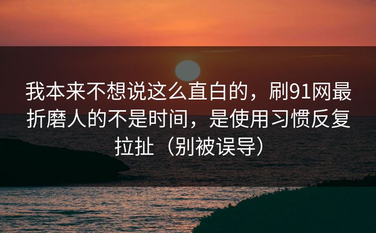 我本来不想说这么直白的，刷91网最折磨人的不是时间，是使用习惯反复拉扯（别被误导）