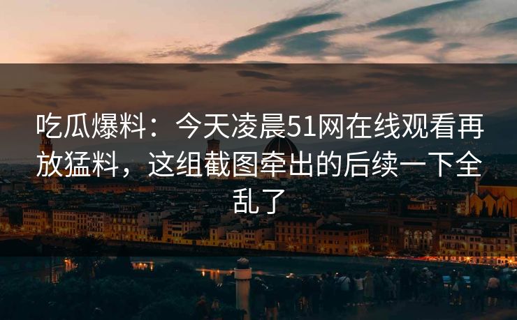 吃瓜爆料：今天凌晨51网在线观看再放猛料，这组截图牵出的后续一下全乱了