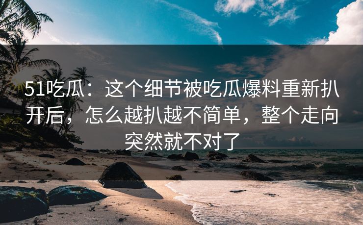 51吃瓜：这个细节被吃瓜爆料重新扒开后，怎么越扒越不简单，整个走向突然就不对了