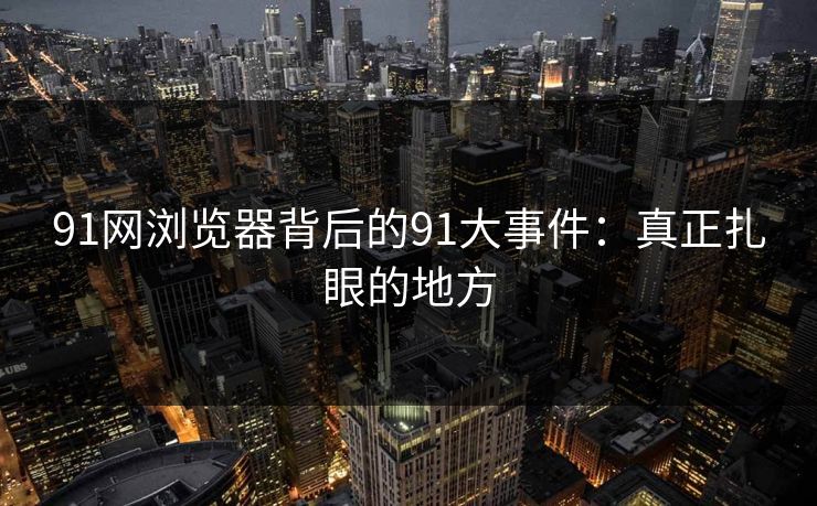 91网浏览器背后的91大事件:真正扎眼的地方